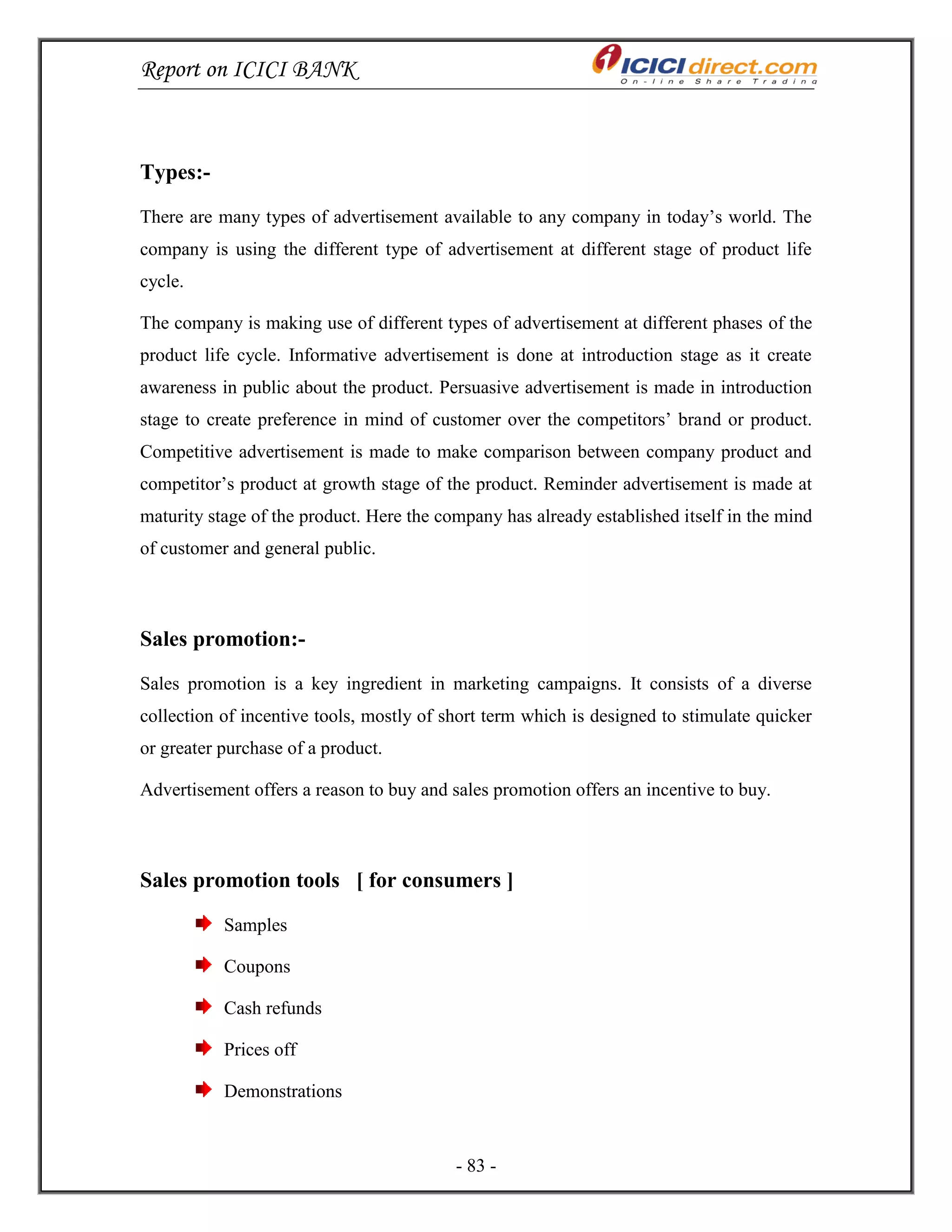 Report on ICICI BANK
- 83 -
Types:-
There are many types of advertisement available to any company in today‘s world. The
company is using the different type of advertisement at different stage of product life
cycle.
The company is making use of different types of advertisement at different phases of the
product life cycle. Informative advertisement is done at introduction stage as it create
awareness in public about the product. Persuasive advertisement is made in introduction
stage to create preference in mind of customer over the competitors‘ brand or product.
Competitive advertisement is made to make comparison between company product and
competitor‘s product at growth stage of the product. Reminder advertisement is made at
maturity stage of the product. Here the company has already established itself in the mind
of customer and general public.
Sales promotion:-
Sales promotion is a key ingredient in marketing campaigns. It consists of a diverse
collection of incentive tools, mostly of short term which is designed to stimulate quicker
or greater purchase of a product.
Advertisement offers a reason to buy and sales promotion offers an incentive to buy.
Sales promotion tools [ for consumers ]
Samples
Coupons
Cash refunds
Prices off
Demonstrations
 