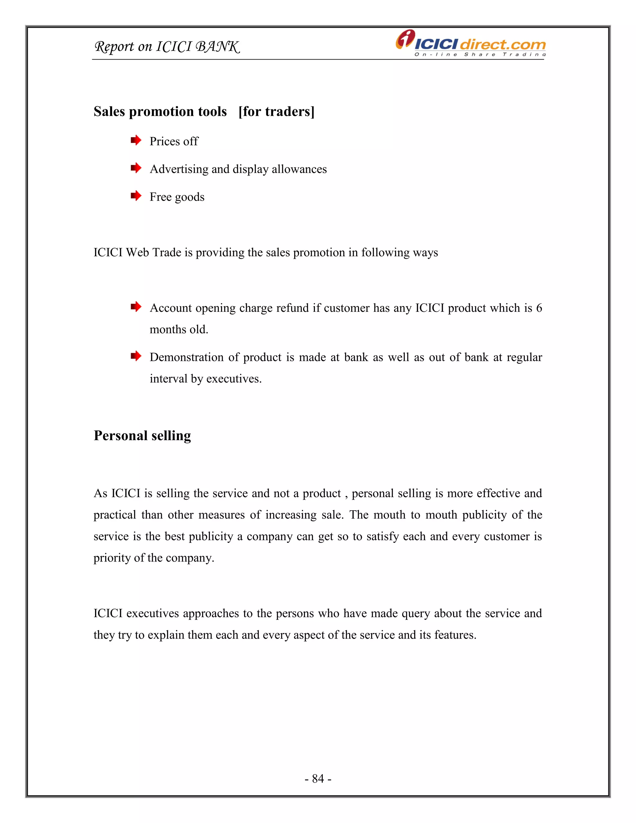 Report on ICICI BANK
- 84 -
Sales promotion tools [for traders]
Prices off
Advertising and display allowances
Free goods
ICICI Web Trade is providing the sales promotion in following ways
Account opening charge refund if customer has any ICICI product which is 6
months old.
Demonstration of product is made at bank as well as out of bank at regular
interval by executives.
Personal selling
As ICICI is selling the service and not a product , personal selling is more effective and
practical than other measures of increasing sale. The mouth to mouth publicity of the
service is the best publicity a company can get so to satisfy each and every customer is
priority of the company.
ICICI executives approaches to the persons who have made query about the service and
they try to explain them each and every aspect of the service and its features.
 