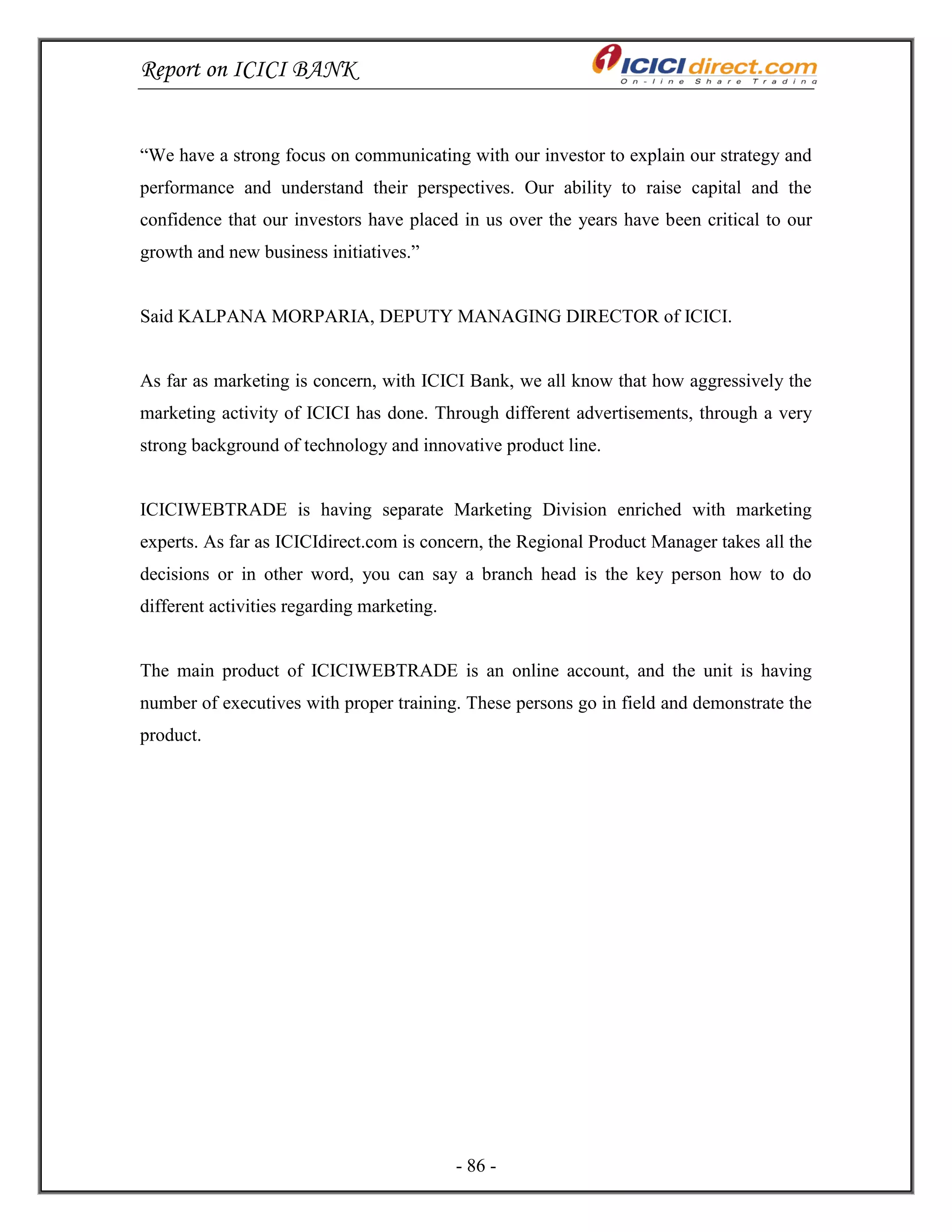 Report on ICICI BANK
- 86 -
―We have a strong focus on communicating with our investor to explain our strategy and
performance and understand their perspectives. Our ability to raise capital and the
confidence that our investors have placed in us over the years have been critical to our
growth and new business initiatives.‖
Said KALPANA MORPARIA, DEPUTY MANAGING DIRECTOR of ICICI.
As far as marketing is concern, with ICICI Bank, we all know that how aggressively the
marketing activity of ICICI has done. Through different advertisements, through a very
strong background of technology and innovative product line.
ICICIWEBTRADE is having separate Marketing Division enriched with marketing
experts. As far as ICICIdirect.com is concern, the Regional Product Manager takes all the
decisions or in other word, you can say a branch head is the key person how to do
different activities regarding marketing.
The main product of ICICIWEBTRADE is an online account, and the unit is having
number of executives with proper training. These persons go in field and demonstrate the
product.
 