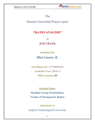 Report on ICICI BANK
- 1 -
The
Summer Internship Project report
“RATIO ANALISIS”
At
ICICI BANK.
Submitted By
Bhut Gaurav B.
Enrollment No. 137730592202
Academic Year: 2010-11
MBA Semester III
Institute Name:
Sunshine Group of Institutions,
Faculty of Management, Rajkot
Submitted To
Gujarat Technological University
 