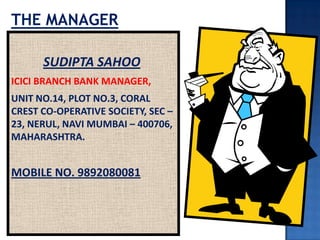 SUDIPTA SAHOO
ICICI BRANCH BANK MANAGER,
UNIT NO.14, PLOT NO.3, CORAL
CREST CO-OPERATIVE SOCIETY, SEC –
23, NERUL, NAVI MUMBAI – 400706,
MAHARASHTRA.
MOBILE NO. 9892080081
THE MANAGER
 