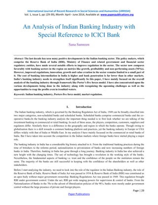 International Journal of Recent Research in Social Sciences and Humanities (IJRRSSH)
Vol. 1, Issue 1, pp: (29-39), Month: April - June 2014, Available at: www.paperpublications.org
Page | 29
Paper Publications
An Analysis of Indian Banking Industry with
Special Reference to ICICI Bank
Sana Samreen
Abstract: The last decade has seen many positive developments in the Indian banking sector. The policy makers, which
comprise the Reserve Bank of India (RBI), Ministry of Finance and related government and financial sector
regulatory entities, have made several notable efforts to improve regulation in the sector. The sector now compares
favorably with banking sectors in the region on metrics like growth, profitability and non-performing assets (NPAs).
However, improved regulations, innovation, growth and value creation in the sector remains limited to a small part of
it. The cost of banking intermediation in India is higher and bank penetration is far lower than in other markets.
India’s banking industry needs to strengthen itself significantly In this paper, I have mainly focused on the overall
analysis of the banking industry through framework like Porter’s five forces model. I have also concentrated upon the
various developments being done in the industry along with recognizing the upcoming challenges as well as the
opportunities to reap the profits even in troubled waters.
Keywords: Indian banking industry, Porters five force model, market regulation.
I. Introduction
The Indian banking industry, which is governed by the Banking Regulation Act of India, 1949 can be broadly classified into
two major categories, non-scheduled banks and scheduled banks. Scheduled banks comprise commercial banks and the co-
operative banks.In the banking industry analysis the important thing needed is to first look whether we are talking of the
investment banking or commercial or retail banking. In each of these areas, the players, competition, customers, suppliers and
regulators differ. Similarly there is a difference in the geography and region in which the banks operate. Though owing to
globalization there is a shift towards a common banking platform and practices, yet the banking industry in Europe or USA
differs widely with that of India or Middle East. In my analysis I have mainly focussed on the commercial or retail banks of
India. But I have taken into account the competition in the Indian markets where foreign banks have started playing a major
role.
The banking industry in India has a considerable big history attached to it. From the traditional banking practices during the
time of britishers to the reforms period, nationalization to privatization of banks and now increasing numbers of foreign
banks in India. Therefore, banking in India has gone through a long journey. Banking industry in India has also achieved a
new height with the changing times. The use of technology has brought a revolution in the working style of the banks.
Nevertheless, the fundamental aspects of banking i.e. trust and the confidence of the people on the institution remain the
same. The majority of the banks are still successful in keeping with the confidence of the shareholders as well as other
stakeholders.
Before I start analysing the industry, we need to look into the role of the regulator in the Indian Banking industry, the role of
the Reserve Bank of India. Reserve Bank of India Act was passed in 1934 & Reserve Bank of India (RBI) was constituted as
an apex body without major government ownership. Banking Regulations Act was passed in 1949. This regulation brought
RBI under government control. Under the act, RBI got wide ranging powers for supervision & control of banks. From the
Nationalization of Banks in the 70s to the advent of liberalization policies of the 90‟s, banks were mostly under government
control without the large presence of private and foreign players.
 