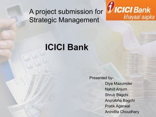 A project submission for
Strategic Management



     ICICI Bank


                   Presented by-
                           Diya Mazumder
                           Nahid Anjum
                           Shruti Bagchi
                           Arunabha Bagchi
                           Pratik Agarwal
                           Anindita Choudhary
 