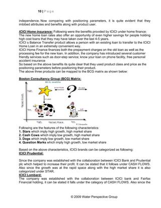 10 | P a g e


independence. Now comparing with positioning parameters, it is quite evident that they
imbibed attributes and benefits along with product user.

ICICI Home insurance: Following were the benefits provided by ICICI under home finance:
The new home loan rates also offer an opportunity of even higher savings for people holding
high cost loans that they may have taken over the last 4-5 years.
ICICI s Balance Transfer product allows a person with an existing loan to transfer to the ICICI
Home Loan in an extremely convenient way.
ICICI Home Finance finances both the prepayment charges on the old loan as well as the
processing fee for the new loan. In addition, the company has introduced several customer
friendly services such as door-step service; know your loan on phone facility, free personal
accident insurance
So based on the above benefits its quite clear that they used product class and price as the
positioning parameters before positioning their product.
The above three products can be mapped to the BCG matrix as shown below:

Boston Consultancy Group (BCG) Matrix:




Following are the features of the following characteristics:
1. Stars which imply high growth, high market share
2. Cash Cows which imply low growth, high market share
3. Dogs which imply low growth, low market share
4. Question Marks which imply high growth, low market share

Based on the above characteristics, ICICI brands can be categorized as following:
ICICI Prudential:

Since the company was established with the collaboration between ICICI Bank and Prudential
plc which helped to increase their profit. It can be stated that it follows under CASH FLOWS.
Also since the growth was at the rapid space along with the high market share it is also
categorized under STAR.
ICICI Lombard:
The company was established with the collaboration between ICICI bank and Fairfax
Financial holding, it can be stated it falls under the category of CASH FLOWS. Also since the



                                     © 2009 Water Perspective Group
 