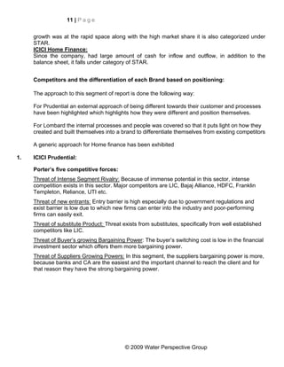 11 | P a g e


     growth was at the rapid space along with the high market share it is also categorized under
     STAR.
     ICICI Home Finance:
     Since the company, had large amount of cash for inflow and outflow, in addition to the
     balance sheet, it falls under category of STAR.


     Competitors and the differentiation of each Brand based on positioning:

     The approach to this segment of report is done the following way:

     For Prudential an external approach of being different towards their customer and processes
     have been highlighted which highlights how they were different and position themselves.

     For Lombard the internal processes and people was covered so that it puts light on how they
     created and built themselves into a brand to differentiate themselves from existing competitors

     A generic approach for Home finance has been exhibited

1.   ICICI Prudential:

     Porter’s five competitive forces:
     Threat of Intense Segment Rivalry: Because of immense potential in this sector, intense
     competition exists in this sector. Major competitors are LIC, Bajaj Alliance, HDFC, Franklin
     Templeton, Reliance, UTI etc.
     Threat of new entrants: Entry barrier is high especially due to government regulations and
     exist barrier is low due to which new firms can enter into the industry and poor-performing
     firms can easily exit.
     Threat of substitute Product: Threat exists from substitutes, specifically from well established
     competitors like LIC.
     Threat of Buyer’s growing Bargaining Power: The buyer’s switching cost is low in the financial
     investment sector which offers them more bargaining power.
     Threat of Suppliers Growing Powers: In this segment, the suppliers bargaining power is more,
     because banks and CA are the easiest and the important channel to reach the client and for
     that reason they have the strong bargaining power.




                                           © 2009 Water Perspective Group
 