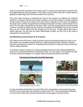 14 | P a g e


other by tuning their processes and by being quick in reaching and catering the customer A-Z.
By implementing the best processes in their sister concerns they have been nimble footed in
getting the right things done for them as well for the customer.

They have been focusing on capturing the mind of the customer by offering him solutions
wherever a customer might think can face a problem. As per their research a typical customer
though aware of things is not aware of lot many things in getting his work done, the biggest is
the paper work and then the agreements and legal procedures involved, and this takes a lot of
time in for the other competitors to woo them away, now they approached this issue by being
a solution provider by being with the customer and getting his formalities done and to convert
them as one of their clients and this process has to be quick. Though others also have a
similar approach, but the way one does differentiates himself, and the trick of the trade is
transparency and quickness.

Key Marketing communication & its evolution:

ICICI Bank was the first bank in India to choose main line advertising medium to reach out to
the masses, as it wanted to position itself as a retail banking behemoth. Besides choosing
both print and electronic medium for marketing communication it undertook various direct and
outdoor selling initiatives.

In electronic medium it carried out various advertisements few of them featuring Bollywood
stars such as Amitabh Bachchan and Shahrukh Khan. It is very active in print medium as well;
it carries marketing campaign on a regular basis promoting its products and offers.

             Advertisement featuring Amitabh Bachchan




A study conducted showed that none than 90% of the respondents could recall having seen
the ICICI ad. No other bank ads received a mention over 10%. This is particularly interesting
in view of other banks also having continued their ad campaigns during the period.




                                     © 2009 Water Perspective Group
 