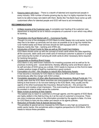 17 | P a g e


3.   Keeping talent with them: - There is a dearth of talented and experienced people in
     every industry. With number of banks growing day by day it is highly important for any
     bank to be able to keep rare talent with them. Banks like Yes Bank have come up with
     customised offers for talented people and ICICI will have to act immediately.

RECOMMENDATIONS

1.   A Major revamp of its Customer care: A complete over hauling of its customer care
     department is required so as to reduce complaints of customer in turn which may affect
     its working.

2.   Penetration into Rural Market with E – Commerce Facility:
     Though it is one of the strategies of ICICI Bank to enter deeply into rural sector, but this
     step has to be taken up seriously and as soon as possible so as to tap the market the
     rural market easily and these services should be well equipped with E – Commerce
     features mainly like Tele – banking and ATM’s etc.
3.   Introduction of Smart Cards for New as well as Old Credit Card Holders:
     ICICI Bank should come up with the concept of smart cards where the data regarding
     all the accounts, debit cards and credit card of individual customer is placed in a single
     card reducing the burden of carrying all credit cards & other necessary items required
     for banking transaction.
4.   Concentrate on Building Brand Image:
     ICICI Bank is very well known institution for investing purposes and as well as for its
     practices involving anti – social elements; thereby affecting name and Brand value of
     its self and also of ICICI group as a whole. ICICI needs to improve on this front & make
     a better positive image of itself by maintaining a good conduct.
5.   Formulation of a Win - Win Situation to reduce Non Performing Assets:
     It has become a necessity for ICICI Bank to reduce its NPA’s which have risen
     tremendously after the merger with ICICI Limited.
6.   Completely separation of other alike Businesses like Insurance, Mutual Funds etc: It is
     usually seen that the ICICI Bank branches are overcrowded with staff though they don’t
     belong to that branch or do not even belong to the ICICI Bank, they usually are the
     agents of its other businesses like Insurance, Mutual funds etc – this annoys the
     customer and creates a bad impression. This overcrowding of bank branches needs to
     be avoided in order to better serve the customer.
7.   Major re-look at working of their Agents:
     The easiest way to reach to customers is through agents; and the agents of ICICI Bank
     are highly skilled in this field but they do it at the cost of customer’s innocence. There
     are many incidences where in the information provided by the agents is false. It’s time
     for ICICI Bank to look into the matter and rework on its agents policies.
8.   Reduction of Penalty Fees & Special Service Fees.:
     The penalties & special service imposed by ICICI Bank is very high as compared to
     public sector banks; this sometimes adds a negative perspective to ICICI Bank. ICICI
     needs to reduce these penalties.




                                     © 2009 Water Perspective Group
 