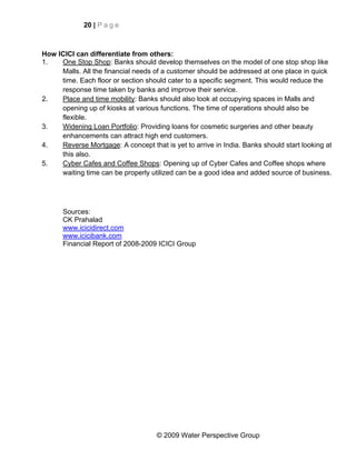 20 | P a g e



How ICICI can differentiate from others:
1.   One Stop Shop: Banks should develop themselves on the model of one stop shop like
     Malls. All the financial needs of a customer should be addressed at one place in quick
     time. Each floor or section should cater to a specific segment. This would reduce the
     response time taken by banks and improve their service.
2.   Place and time mobility: Banks should also look at occupying spaces in Malls and
     opening up of kiosks at various functions. The time of operations should also be
     flexible.
3.   Widening Loan Portfolio: Providing loans for cosmetic surgeries and other beauty
     enhancements can attract high end customers.
4.   Reverse Mortgage: A concept that is yet to arrive in India. Banks should start looking at
     this also.
5.   Cyber Cafes and Coffee Shops: Opening up of Cyber Cafes and Coffee shops where
     waiting time can be properly utilized can be a good idea and added source of business.




      Sources:
      CK Prahalad
      www.icicidirect.com
      www.icicibank.com
      Financial Report of 2008-2009 ICICI Group




                                     © 2009 Water Perspective Group
 