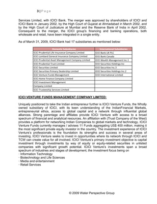 3|Page


Services Limited, with ICICI Bank. The merger was approved by shareholders of ICICI and
ICICI Bank in January 2002, by the High Court of Gujarat at Ahmadabad in March 2002, and
by the High Court of Judicature at Mumbai and the Reserve Bank of India in April 2002.
Consequent to the merger, the ICICI group's financing and banking operations, both
wholesale and retail, have been integrated in a single entity.

As of March 31, 2009, ICICI Bank had 17 subsidiaries as mentioned below:

                              Domestic Subsidiaries                International Subsidiaries
           ICICI Prudential Life Insurance Company Limited     ICICI Bank UK PLC
           ICICI Lombard General Insurance Company Limited     ICICI Bank Canada
           ICICI Prudential Asset Management Company Limited   ICICI Wealth Management Inc.1
           ICICI Prudential Trust Limited                      ICICI Securities Holdings Inc
           ICICI Securities Limited                            ICICI Securities Inc.3
           ICICI Securities Primary Dealership Limited         ICICI Securities Holdings Inc.2
           ICICI Venture Funds Management                      ICICI International Limited
           ICICI Home Finance Company Limited
           ICICI Investment Management
           Company Limited
           ICICI Trusteeship Services Limited

ICICI VENTURE FUNDS MANAGEMENT COMPANY LIMITED:

Uniquely positioned to take the Indian entrepreneur further is ICICI Venture Funds, the Wholly
owned subsidiary of ICICI, with its keen understanding of the IndianFinancial Markets,
entrepreneurial ethos, access to global capital and a network through influential global
alliances. Strong parentage and affiliates provide ICICI Venture with access to a broad
spectrum of financial and analytical resources. An affiliation with (Trust Company of the West)
provides a platform for networking Indian Companies to global markets and technology. ICICI
Venture Funds currently manages / advises 11 Funds aggregating US$ 400 million, making it
the most significant private equity investor in the country. The investment experience of ICICI
Venture’s professionals is the foundation its strengths and success in several areas of
investing. ICICI Venture seeks to invest in opportunities where its network through ICICI and
TCW can create value for all involved. ICICI Venture’s primary investment objective is capital
investment through investments by way of equity or equity-related securities in unlisted
companies with significant growth potential. ICICI Venture’s investments span a broad
spectrum of industries and stages of development, the investment focus being on
· Information Technology
· Biotechnology and Life Sciences
· Media and entertainment
· Retail Services




                                         © 2009 Water Perspective Group
 