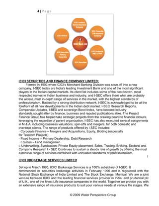 4|Page




ICICI SECURITIES AND FINANCE COMPANY LIMITED:
      Formed in 1993 when ICICI’s Merchant Banking Division was spun off into a new
company, I-SEC today are India’s leading Investment Bank and one of the most significant
players in the Indian capital markets. Its client list includes some of the best known, most
respected names in Indian business and industry, and I-SEC offers them what are probably
the widest, most in-depth range of services in the market, with the highest standards of
professionalism. Backed by a strong distribution network, I-SEC is acknowledged to be at the
forefront of all new developments in the Indian debt market. I-SEC Research Reports,
Compendia,Updates, I-BEX and sovereign Bond Index, have become industry
standards,sought after by finance, business and reputed publications alike. The Project
Finance Group has helped take strategic projects from the drawing board to financial closure,
leveraging the expertise of parent organization. I-SEC has also executed several assignments
in M & A, including business valuations, spin-offs and mergers, for both domestic and
overseas clients. The range of products offered by i-SEC includes:
· Corporate Finance – Mergers and Acquisitions, Equity, Bidding (especially
for Telecom Projects)
· Fixed Income – Primary Dealership, Debt Research
· Equities – Lend managemen
t, Underwriting, Syndication, Private Equity placement, Sales, Trading, Broking, Sectoral and
Company Research I - SEC Continues to sustain a steady rate of growth by offering the most
extensive range of services combined with unrivalled standards of professionalism.
                                                                                              I
ICICI BROKERAGE SERVICES LIMITED

Set up in March 1995, ICICI Brokerage Services is a 100% subsidiary of I-SEC. It
commenced its securities brokerage activities in February 1996 and is registered with the
National Stock Exchange of India Limited and The Stock Exchange, Mumbai. We are a joint
venture between ICICI and the leading financial services provider in India, and prudential plc
of U.K., one of the finest Life insurance companies in the world. Together we provide you with
an extensive range of insurance products to suit your various needs at various life stages. We


                                     © 2009 Water Perspective Group
 