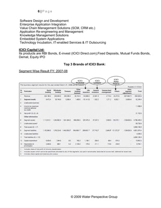 6|Page


Software Design and Development
Enterprise Application Integration
Value Chain Management Solutions (SCM, CRM etc.)
Application Re-engineering and Management
Knowledge Management Solutions
Embedded System Applications
Technology Incubation, IT-enabled Services & IT Outsourcing

ICICI Capital Ltd:
Its products are RBI Bonds, E-invest (ICICI Direct.com),Fixed Deposits, Mutual Funds Bonds,
Demat, Equity IPO

                               Top 3 Brands of ICICI Bank:

Segment Wise Result FY: 2007-08




                                   © 2009 Water Perspective Group
 
