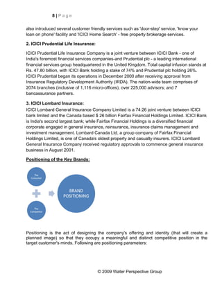 8|Page


also introduced several customer friendly services such as 'door-step' service, 'know your
loan on phone' facility and 'ICICI Home Search' - free property brokerage services.

2. ICICI Prudential Life Insurance:

ICICI Prudential Life Insurance Company is a joint venture between ICICI Bank - one of
India's foremost financial services companies-and Prudential plc - a leading international
financial services group headquartered in the United Kingdom. Total capital infusion stands at
Rs. 47.80 billion, with ICICI Bank holding a stake of 74% and Prudential plc holding 26%.
ICICI Prudential began its operations in December 2000 after receiving approval from
Insurance Regulatory Development Authority (IRDA). The nation-wide team comprises of
2074 branches (inclusive of 1,116 micro-offices), over 225,000 advisors; and 7
bancassurance partners.

3. ICICI Lombard Insurance:
ICICI Lombard General Insurance Company Limited is a 74:26 joint venture between ICICI
bank limited and the Canada based $ 26 billion Fairfax Financial Holdings Limited. ICICI Bank
is India's second largest bank; while Fairfax Financial Holdings is a diversified financial
corporate engaged in general insurance, reinsurance, insurance claims management and
investment management. Lombard Canada Ltd, a group company of Fairfax Financial
Holdings Limited, is one of Canada's oldest property and casualty insurers. ICICI Lombard
General Insurance Company received regulatory approvals to commence general insurance
business in August 2001.

Positioning of the Key Brands:




Positioning is the act of designing the company's offering and identity (that will create a
planned image) so that they occupy a meaningful and distinct competitive position in the
target customer's minds. Following are positioning parameters:




                                      © 2009 Water Perspective Group
 