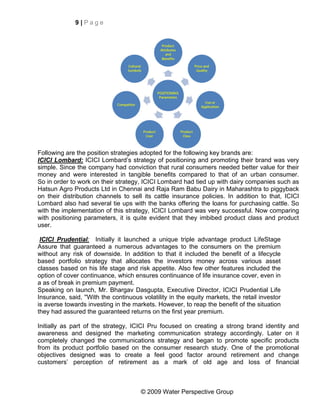 9|Page




Following are the position strategies adopted for the following key brands are:
ICICI Lombard: ICICI Lombard’s strategy of positioning and promoting their brand was very
simple. Since the company had conviction that rural consumers needed better value for their
money and were interested in tangible benefits compared to that of an urban consumer.
So in order to work on their strategy, ICICI Lombard had tied up with dairy companies such as
Hatsun Agro Products Ltd in Chennai and Raja Ram Babu Dairy in Maharashtra to piggyback
on their distribution channels to sell its cattle insurance policies. In addition to that, ICICI
Lombard also had several tie ups with the banks offering the loans for purchasing cattle. So
with the implementation of this strategy, ICICI Lombard was very successful. Now comparing
with positioning parameters, it is quite evident that they imbibed product class and product
user.

 ICICI Prudential: Initially it launched a unique triple advantage product LifeStage
Assure that guaranteed a numerous advantages to the consumers on the premium
without any risk of downside. In addition to that it included the benefit of a lifecycle
based portfolio strategy that allocates the investors money across various asset
classes based on his life stage and risk appetite. Also few other features included the
option of cover continuance, which ensures continuance of life insurance cover, even in
a as of break in premium payment.
Speaking on launch, Mr. Bhargav Dasgupta, Executive Director, ICICI Prudential Life
Insurance, said, ''With the continuous volatility in the equity markets, the retail investor
is averse towards investing in the markets. However, to reap the benefit of the situation
they had assured the guaranteed returns on the first year premium.

Initially as part of the strategy, ICICI Pru focused on creating a strong brand identity and
awareness and designed the marketing communication strategy accordingly. Later on it
completely changed the communications strategy and began to promote specific products
from its product portfolio based on the consumer research study. One of the promotional
objectives designed was to create a feel good factor around retirement and change
customers’ perception of retirement as a mark of old age and loss of financial



                                       © 2009 Water Perspective Group
 
