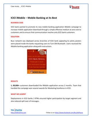 Case study _ ICICI iMobile
http://telibrahma.com Follow us on https://www.facebook.com/BuzzAtPlaces
ICICI iMobile – Mobile Banking at its Best
BUSINESS CASE
ICICI bank wanted to promote its new mobile banking application iMobile campaign to
increase mobile application download through a simple effective medium at zero cost to
customers and to ensure that communication reaches only ICICI bank customers.
SOLUTION
Buzz network was deployed across branches of ICICI bank appealing & catchy posters
were placed inside the banks requesting users to Turn ON Bluetooth. Users received the
iMobile banking application along with instructions
RESULTS
1, 00,000+ customers downloaded the iMobile application across 2 months. Team that
handled the campaign won several awards for Marketing Excellence in ICICI.
WHAT WE LEARNT
Deployments in ICICI banks / ATMs ensured higher participation by target segment and
also reduced spill-over of messages.
 