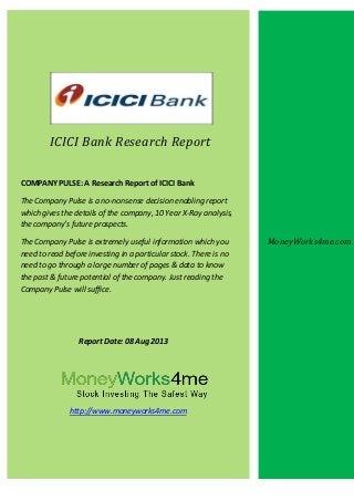 ICICI Bank Research Report
COMPANY PULSE: A Research Report of ICICI Bank
The Company Pulse is a no-nonsense decision enabling report
which gives the details of the company, 10 Year X-Ray analysis,
the company’s future prospects.
The Company Pulse is extremely useful information which you
need to read before investing in a particular stock. There is no
need to go through a large number of pages & data to know
the past & future potential of the company. Just reading the
Company Pulse will suffice.
Report Date: 08 Aug 2013
http://www.moneyworks4me.com
MoneyWorks4me.com
 