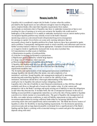 Managing Liquidity Risk
Liquidity risk is considered a major risk for banks. It arises when the cushion
provided by the liquid assets are not sufficient enough to meet its obligation. In
such a situation banks often meet their liquidity requirements from market.
Accordingly an institution short of liquidity may have to undertake transaction at heavy cost
resulting in a loss of earning or in worst case scenario the liquidity risk could result in
bankruptcy of the institution if it is unable to undertake transaction even at current market prices.
An incipient liquidity problem may initially reveal in the bank's financial
monitoring system as a downward trend with potential long-term consequences
for earnings or capital. Given below are some early warning indicators that not
necessarily always lead to liquidity problem for a bank; however these have potential to ignite
such a problem. Consequently management needs to watch carefully such indicators and exercise
further scrutiny/analysis wherever it deems appropriate. Examples of such internal indicators are:
a) A negative trend or significantly increased risk in any area or product line.
b) Concentrations in either assets or liabilities.
c) Deterioration in quality of credit portfolio.
d) A decline in earnings performance or projections.
e) Rapid asset growth funded by volatile large deposit.
f) A large size of off-balance sheet exposure.
g) Deteriorating third party evaluation about the bank
A liquidity risk management involves not only analyzing banks on and off-balance
sheet positions to forecast future cash flows but also how the funding
requirement would be met.
The formality and sophistication of risk management processes established to
manage liquidity risk should reflect the nature, size and complexity of an
institution’s activities. Sound liquidity risk management employed in measuring,
monitoring and controlling liquidity risk is critical to the viability of any
institution. Institutions should have a thorough understanding of the factors that
could give rise to liquidity risk and put in place mitigating controls.
Liquidity risk is the risk of inability to meet financial commitments as they fall due, through
available cash flows or through sale of assets at fair market value. It is the current and
prospective risk to the Bank’s earnings and equity arising out of inability to meet the obligations
as and when they become due. It includes both, the risk of unexpected increases in the cost of
funding an asset portfolio at appropriate maturities as well as the risk of being unable to liquidate
a position in a timely manner at a reasonable price. The goal of liquidity risk management is to
be able, even under adverse conditions, to meet all liability repayments on time and to fund all
investment opportunities by raising sufficient funds either by increasing liabilities or by
converting assets into cash expeditiously and at reasonable cost. The Bank has diverse sources of
liquidity to allow for flexibility in meeting funding requirements. For the domestic operations,
current accounts and savings deposits payable on demand form a significant part of the Bank’s
funding and the Bank is working with a concerted strategy to sustain and grow this segment of
deposits along with retail
 