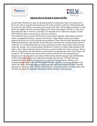 Initiatives taken by the bank to minimize the Risk

 In each type of business to reap out maximum profits an organization has to leverage itself so
that it can achieve targeted and projected growth, which cannot be achieved without taking risk.
So it does not mean that by increasing some extent of risk there will be higher possibility of more
profit since higher risk does not mean higher profit. Hence the company will have to take some
steps bring the risks to which it is exposed to its minimum level. Under each category of risks
ICICI bank has taken some initiatives which are as follows:-
The institution’s plan to grant credit based on various client segments and products, economic
sectors, geographical location, currency and maturity. Target market within each lending
segment, preferred level of diversification/concentration. Ensure that the bank implements sound
fundamental principles that facilitate the identification, measurement, monitoring and control of
credit risk. It is essential that banks give due consideration to their target market while devising
credit risk strategy. The credit procedures should aim to obtain an in depth understanding of the
bank’s clients, their credentials & their businesses in order to fully know their customers. Devise
policies and guidelines for identification, measurement, monitoring and control for all major risk
categories. The committee also ensures that resources allocated for risk management are
adequate given the size nature and volume of the business and the managers and staff that take,
monitor and control risk possess sufficient knowledge and expertise. The bank has clear,
comprehensive and well-documented policies and procedural guidelines relating to risk
management and the relevant staff fully understands those policies. Reviewing and approving
market risk limits, including triggers or stop losses for traded and accrual portfolios. Ensuring
robustness of financial models and the effectiveness of all systems used to calculate market risk.
The bank has robust Management information system relating to risk reporting.
 