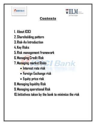 Contents


1. About ICICI
2. Shareholding pattern
3. Risk-An Introduction
4. Key Risks
5. Risk management framework
6. Managing Credit Risk
7. Managing market Risks
       Interest rate risk
       Foreign Exchange risk
       Equity price risk
8. Managing liquidity Risk
9. Managing operational Risk
10. Initiatives taken by the bank to minimize the risk
 