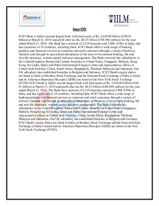 About ICICI
ICICI Bank is India's second- largest bank with total assets of Rs. 3,634.00 billion (US$ 81
billion) at March 31, 2010 and profit after tax Rs. 40.25 billion (US$ 896 million) for the year
ended March 31, 2010. The Bank has a network of 2,518 branches and 5,808 ATMs in India, and
has a presence in 19 countries, including India. ICICI Bank offers a wide range of banking
products and financial services to corporate and retail customers through a variety of delivery
channels and through its specialized subsidiaries in the areas of investment banking, life and
non- life insurance, venture capital and asset management. The Bank currently has subsidiaries in
the United Kingdom, Russia and Canada, branches in United States, Singapore, Bahrain, Hong
Kong, Sri Lanka, Qatar and Dubai International Finance Centre and representative offices in
United Arab Emirates, China, South Africa, Bangladesh, Thailand, Malaysia and Indonesia. Our
UK subsidiary has established branches in Belgium and Germany. ICICI Bank's equity shares
are listed in India on Bombay Stock Exchange and the National Stock Exchange of India Limited
and its American Depositary Receipts (ADRs) are listed on the New York Stock Exchange
(NYSE).ICICI Bank is India's second- largest bank with total assets of Rs. 3,634.00 billion (US$
81 billion) at March 31, 2010 and profit after tax Rs. 40.25 billion (US$ 896 million) for the year
ended March 31, 2010. The Bank has a network of 2,518 branches and about 5,808 ATMs in
India, and has a presence in 19 countries, including India. ICICI Bank offers a wide range of
banking products and financial services to corporate and retail customers through a variety of
delivery channels and through its specialized subsidiaries in the areas of investment banking, life
and non- life insurance, venture capital and asset management. The Bank currently has
subsidiaries in the United Kingdom, Russia and Canada, branches in United States, Singapore,
Bahrain, Hong Kong, Sri Lanka, Qatar and Dubai International Finance Centre and
representative offices in United Arab Emirates, China, South Africa, Bangladesh, Thailand,
Malaysia and Indonesia. Our UK subsidiary has established branches in Belgium and Germany.
ICICI Bank's equity shares are listed in India on Bombay Stock Exchange and the Natio nal Stock
Exchange of India Limited and its American Depositary Receipts (ADRs) are listed on the New
York Stock Exchange (NYSE).
 