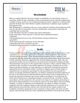 Risk an Introduction
Risks are usually defined by the adverse impact on profitability of several distinct sources of
uncertainty. While the types and degree of risks an organization may be exposed to depend upon
a number of factors such as its size, complexity business activities, volume etc, it is believed that
generally the banks face Credit, Market, Liquidity, Operational, Compliance ,legal ,regulatory
and reputation risks.
Risk Management is a discipline at the core of every financial institution and encompasses all the
activities that affect its risk profile. It involves identification, measurement, monitoring and
controlling risks to ensure that
a) The individuals who take or manage risks clearly understand it.
b) The organization’s Risk exposure is within the limits established by Board
of Directors.
c) Risk taking Decisions are in line with the business strategy and objectives
set by BOD.
d) The expected payoffs compensate for the risks taken
e) Risk taking decisions are explicit and clear.
f) Sufficient capital as a buffer is available to take risk

                                             Key risks
We have included statements in this annual report which contain words or phrases such as ‘will’,
‘expected to’,etc., and similar expressions or variations of such expressions, may constitute
‘forward- looking statements’. These forward- looking statements involve a number of risks,
uncertainties and other factors that could cause actual results, opportunities and growth potential
to differ materially from those suggested by the forward- looking statements. These risks and
uncertainties include, but are not limited to, the actual growth in demand for banking and other
financial products and services in the countries that we operate or where a material umber of our
customers reside, our ability to successfully implement our strategy, including our use of the
Internet and other technology, our rural expansion, our exploration of merger and acquisition
opportunities both in and outside of India, our ability to integrate recent or future mergers or
acquisitions into our operations and manage the risks associated with such acquisitions to
achieve our strategic and financial objectives, our ability to manage the increased complexity of
the risks we face following our rapid international growth, future levels of impaired loans, our
growth and expansion in domestic and overseas markets, the adequacy of our allowance for
credit and investment losses, technological changes, investment income, our ability to market
new products, cash flow projections, the outcome of any legal, tax or regulatory proceedings in
India and in other jurisdictions we are or become a party to, the future impact of new accounting
standards, our ability to implement our dividend policy, the impact of changes in banking
regulations and other regulatory changes in India and other jurisdictions on us, the state of the
global financial system and other systemic risks, the bond and loan market conditions and
availability of liquidity amongst the investor community in these markets, the nature of credit
spreads, interest spreads from time to time, including the possibility of increasing credit spreads
 