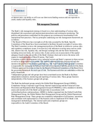 or interest rates, our ability to roll over our short-term funding sources and our exposure to
credit, market and liquidity risks.

                                   Risk management framework

The Bank’s risk management strategy is based on a clear understanding of various risks,
disciplined risk assessment and measurement procedures and continuous monitoring. The
policies and procedures established for this purpose are continuously benchmarked with
international best practices. The key principles underlying our risk management framework are
as follows:
• The Board of Directors has oversight on all the risks assumed by the Bank. Specific
Committees of the Board have been constituted to facilitate focused oversight of various risks.
The Risk Committee reviews risk management policies of the Bank in relation to various risks
and regulatory compliance issues. It reviews key risk indicators covering areas such as credit
risk, interest rate risk, liquidity risk, and foreign exchange risk and the limits framework,
including stress test limits, for various risks. It also carries out an assessment of the capital
adequacy based on the risk profile of the Bank’s balance sheet and reviews the status with
respect to implementation of Basel II norms. The Credit
Committee reviews developments in key industrial sectors and Bank’s exposure to these sectors
as well as to large borrower accounts. The Audit Committee provides direction to and also
monitors the quality of the internal audit function. The Asset Liability Management Committee
is responsible for managing the balance sheet and reviewing asset- liability position of the Bank.
• Policies approved from time to time by the Board of Directors/Committees of the Board form
the governing framework for each type of risk. The business activities are undertaken within this
policy framework.
• Independent groups and sub-groups have been constituted across the Bank to facilitate
independent evaluation, monitoring and reporting of various risks. These groups function
independently of the business groups/sub-groups.

The Bank has dedicated groups namely the Global Risk Management Group (GRMG),
Compliance Group, Corporate Legal Group, Internal Audit Group and the Financial Crime
Prevention and Reputation Risk Management Group (FCPRRMG), with a mandate to identify,
assess and monitor all of the Bank’s principal risks in accordance with
well-defined policies and procedures. GRMG is further organized into the Global Credit Risk
Management Group, the Global Market Risk Management Group and the Global Operational
Risk Management Group. These groups are completely independent of all business operations
and coordinate with representatives of the business units to implement ICICI Bank’s risk
management methodologies. The internal audit and compliance groups are
responsible to the Audit Committee of the Board.
 