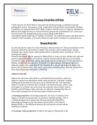 Measurement of Credit Risk in ICICI Bank

Credit exposure for ICICI Bank is measured and monitored using a centralized exposure
management system. The analysis of the composition of the portfolio is presented to the Risk
Committee on a quarterly basis.ICICI Bank complies with the norms on exposure stipulated by
RBI for both single borrower as well as borrower group at the consolidated level. Limits have
been set by the risk management group as a percentage of the Bank’s
consolidated capital funds and are regularly monitored. The utilization against specified limits is
reported to the Committee of Executive Directors and Credit Committee on a periodic basis.

                                        Managing Market Risk
It is the risk that the value of on and off-balance sheet positions of a financial institution will be
adversely affected by movements in market rates or prices such as interest rates, foreign
exchange rates, equity prices, credit spreads and/or commodity prices resulting in a loss to
earnings and capital.
Financial institutions may be exposed to Market Risk in variety of ways. Market risk exposure
may be explicit in portfolios of securities ,equities and instruments that are actively traded.
Conversely it may be implicit such as interest rate risk due to mismatch of loans and deposits.
Besides, market risk may also arise from activities categorized as off-balance sheet item.
Therefore market risk is potential for loss resulting from adverse movement in market risk
factors such as interest rates, forex rates, equity and commodity prices. The risk arising from
these factors have been discussed as following:-

1.Inte rest rate risk

Interest rate risk arises when there is a mismatch between positions, which are
subject to interest rate adjustment within a specified period. The bank’s lending,
funding and investment activities give rise to interest rate risk. The immediate
impact of variation in interest rate is on bank’s net interest income, while a long
term impact is on bank’s net worth since the economic value of bank’s assets,
liabilities and off-balance sheet exposures are affected. Consequently there are
two common perspectives for the assessment of interest rate risk.

a) Earning perspective: In earning perspective, the focus of analysis is the
impact of variation in interest rates on accrual or reported earnings. This is
a traditional approach to interest rate risk assessment and obtained by
measuring the changes in the Net Interest Income (NII) or Net Interest
Margin (NIM) i.e. the difference between the total interest income and the
total interest expense.

b) Economic Value perspective: It reflects the impact of fluctuation in the
 