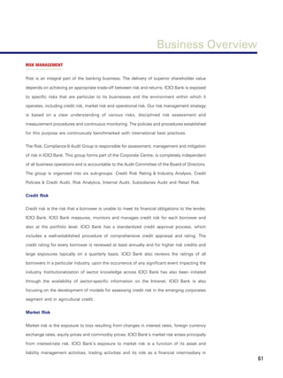 Business Overview
RISK MANAGEMENT


Risk is an integral part of the banking business. The delivery of superior shareholder value

depends on achieving an appropriate trade-off between risk and returns. ICICI Bank is exposed

to specific risks that are particular to its businesses and the environment within which it

operates, including credit risk, market risk and operational risk. Our risk management strategy

is based on a clear understanding of various risks, disciplined risk assessment and

measurement procedures and continuous monitoring. The policies and procedures established

for this purpose are continuously benchmarked with international best practices.


The Risk, Compliance & Audit Group is responsible for assessment, management and mitigation

of risk in ICICI Bank. This group forms part of the Corporate Centre, is completely independent

of all business operations and is accountable to the Audit Committee of the Board of Directors.

The group is organized into six sub-groups: Credit Risk Rating & Industry Analysis, Credit

Policies & Credit Audit, Risk Analytics, Internal Audit, Subsidiaries Audit and Retail Risk.


Credit Risk


Credit risk is the risk that a borrower is unable to meet its financial obligations to the lender,

ICICI Bank. ICICI Bank measures, monitors and manages credit risk for each borrower and

also at the portfolio level. ICICI Bank has a standardized credit approval process, which

includes a well-established procedure of comprehensive credit appraisal and rating. The

credit rating for every borrower is reviewed at least annually and for higher risk credits and

large exposures typically on a quarterly basis. ICICI Bank also reviews the ratings of all

borrowers in a particular industry, upon the occurrence of any significant event impacting the

industry. Institutionalization of sector knowledge across ICICI Bank has also been initiated

through the availability of sector-specific information on the Intranet. ICICI Bank is also

focusing on the development of models for assessing credit risk in the emerging corporates

segment and in agricultural credit.


Market Risk


Market risk is the exposure to loss resulting from changes in interest rates, foreign currency

exchange rates, equity prices and commodity prices. ICICI Bank’s market risk arises principally

from interest-rate risk. ICICI Bank’s exposure to market risk is a function of its asset and

liability management activities, trading activities and its role as a financial intermediary in
                                                                                                     61
 
