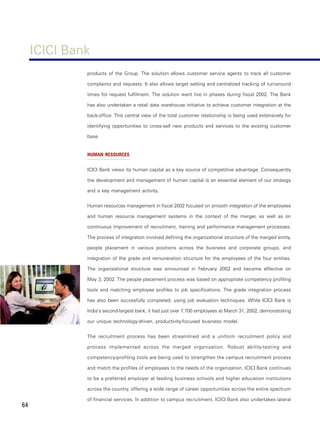 ICICI Bank
              products of the Group. The solution allows customer service agents to track all customer

              complaints and requests. It also allows target setting and centralized tracking of turnaround

              times for request fulfilment. The solution went live in phases during fiscal 2002. The Bank

              has also undertaken a retail data warehouse initiative to achieve customer integration at the

              back-office. This central view of the total customer relationship is being used extensively for

              identifying opportunities to cross-sell new products and services to the existing customer

              base.


              HUMAN RESOURCES


              ICICI Bank views its human capital as a key source of competitive advantage. Consequently

              the development and management of human capital is an essential element of our strategy

              and a key management activity.


              Human resources management in fiscal 2002 focused on smooth integration of the employees

              and human resource management systems in the context of the merger, as well as on

              continuous improvement of recruitment, training and performance management processes.

              The process of integration involved defining the organizational structure of the merged entity,

              people placement in various positions across the business and corporate groups, and

              integration of the grade and remuneration structure for the employees of the four entities.

              The organizational structure was announced in February 2002 and became effective on

              May 3, 2002. The people placement process was based on appropriate competency profiling

              tools and matching employee profiles to job specifications. The grade integration process

              has also been succesfully completed, using job evaluation techniques. While ICICI Bank is

              India’s second-largest bank, it had just over 7,700 employees at March 31, 2002, demonstrating

              our unique technology-driven, productivity-focused business model.


              The recruitment process has been streamlined and a uniform recruitment policy and

              process implemented across the merged organization. Robust ability-testing and

              competency-profiling tools are being used to strengthen the campus recruitment process

              and match the profiles of employees to the needs of the organization. ICICI Bank continues

              to be a preferred employer at leading business schools and higher education institutions

              across the country, offering a wide range of career opportunities across the entire spectrum

              of financial services. In addition to campus recruitment, ICICI Bank also undertakes lateral
64
 