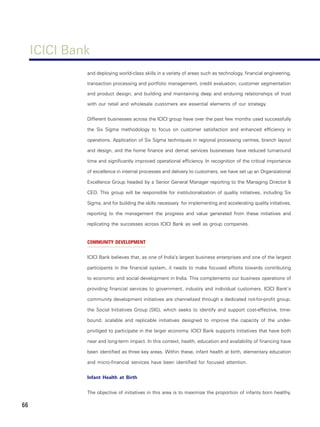ICICI Bank
              and deploying world-class skills in a variety of areas such as technology, financial engineering,

              transaction processing and portfolio management, credit evaluation, customer segmentation

              and product design, and building and maintaining deep and enduring relationships of trust

              with our retail and wholesale customers are essential elements of our strategy.


              Different businesses across the ICICI group have over the past few months used successfully

              the Six Sigma methodology to focus on customer satisfaction and enhanced efficiency in

              operations. Application of Six Sigma techniques in regional processing centres, branch layout

              and design, and the home finance and demat services businesses have reduced turnaround

              time and significantly improved operational efficiency. In recognition of the critical importance

              of excellence in internal processes and delivery to customers, we have set up an Organizational

              Excellence Group headed by a Senior General Manager reporting to the Managing Director &

              CEO. This group will be responsible for institutionalization of quality initiatives, including Six

              Sigma, and for building the skills necessary for implementing and accelerating quality initiatives,

              reporting to the management the progress and value generated from these initiatives and

              replicating the successes across ICICI Bank as well as group companies.


              COMMUNITY DEVELOPMENT


              ICICI Bank believes that, as one of India’s largest business enterprises and one of the largest

              participants in the financial system, it needs to make focused efforts towards contributing

              to economic and social development in India. This complements our business operations of

              providing financial services to government, industry and individual customers. ICICI Bank’s

              community development initiatives are channelized through a dedicated not-for-profit group,

              the Social Initiatives Group (SIG), which seeks to identify and support cost-effective, time-

              bound, scalable and replicable initiatives designed to improve the capacity of the under-

              priviliged to participate in the larger economy. ICICI Bank supports initiatives that have both

              near and long-term impact. In this context, health, education and availability of financing have

              been identified as three key areas. Within these, infant health at birth, elementary education

              and micro-financial services have been identified for focused attention.


              Infant Health at Birth


              The objective of initiatives in this area is to maximize the proportion of infants born healthy.

66
 