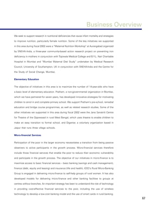 Business Overview
We seek to support research in nutritional deficiencies that cause infant mortality and strategies

to improve nutrition, particularly female nutrition. Some of the key initiatives we supported

in this area during fiscal 2002 were a “Maternal Nutrition Workshop” at Aurangabad organized

by SNEHA–India, a three-year community-based action research project on preventing iron

deficiency in mothers in conjunction with Topiwala Medical College and B.Y.L. Nair Charitable

Hospital in Mumbai and “Mumbai Maternal Diet Study” undertaken by Medical Research

Council, University of Southampton, UK in conjunction with SNEHA-India and the Centre for

the Study of Social Change, Mumbai.


Elementary Education


The objective of initiatives in this area is to maximize the number of 14-year-olds who have

a basic level of elementary education. Pratham, a non-governmental organization in Mumbai,

which we have partnered for seven years, has developed innovative strategies for motivating

children to enrol in and complete primary school. We support Pratham’s pre-school, remedial

education and bridge course programmes, as well as related research studies. Some of the

other initiatives we supported in this area during fiscal 2002 were the Jana Sanskriti Centre

for Theatre of the Oppressed in rural West Bengal, which uses theatre to enable children to

make an easy transition to formal school, and Digantar, a voluntary organization based in

Jaipur that runs three village schools.


Micro-financial Services


Participation of the poor in the larger economy necessitates a transition from being passive

observers to active participants in the growth process. Micro-financial services therefore

include those financial services that enable the poor to reduce their economic vulnerability

and participate in the growth process. The objective of our initiatives in micro-finance is to

maximize access to basic financial services – basic banking (savings and cash management),

finance (debt, equity and leasing) and insurance (life and health). ICICI’s Rural Micro-Banking

Group is engaged in delivering micro-finance to self-help groups of rural women. It has also

developed models for delivering micro-finance and other banking facilities to groups at

centres without branches. An important strategy has been to understand the role of technology

in providing cost-effective financial services to the poor, including the use of wireless

technology to develop a low-cost banking model and the use of smart cards in rural banking.
                                                                                                     67
 