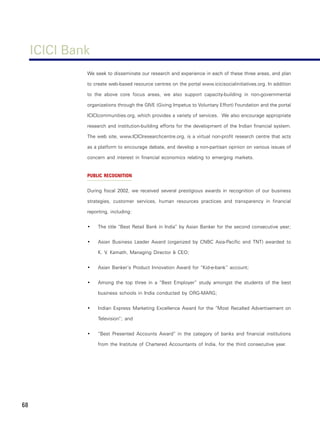 ICICI Bank
              We seek to disseminate our research and experience in each of these three areas, and plan

              to create web-based resource centres on the portal www.icicisocialinitiatives.org. In addition

              to the above core focus areas, we also support capacity-building in non-governmental

              organizations through the GIVE (Giving Impetus to Voluntary Effort) Foundation and the portal

              ICICIcommunities.org, which provides a variety of services. We also encourage appropriate

              research and institution-building efforts for the development of the Indian financial system.

              The web site, www.ICICIresearchcentre.org, is a virtual non-profit research centre that acts

              as a platform to encourage debate, and develop a non-partisan opinion on various issues of

              concern and interest in financial economics relating to emerging markets.


              PUBLIC RECOGNITION


              During fiscal 2002, we received several prestigious awards in recognition of our business

              strategies, customer services, human resources practices and transparency in financial

              reporting, including:


              •    The title “Best Retail Bank in India” by Asian Banker for the second consecutive year;


              •    Asian Business Leader Award (organized by CNBC Asia-Pacific and TNT) awarded to

                   K. V. Kamath, Managing Director & CEO;


              •    Asian Banker’s Product Innovation Award for “Kid-e-bank” account;


              •    Among the top three in a “Best Employer” study amongst the students of the best

                   business schools in India conducted by ORG-MARG;


              •    Indian Express Marketing Excellence Award for the “Most Recalled Advertisement on

                   Television”; and


              •    “Best Presented Accounts Award” in the category of banks and financial institutions

                   from the Institute of Chartered Accountants of India, for the third consecutive year.




68
 