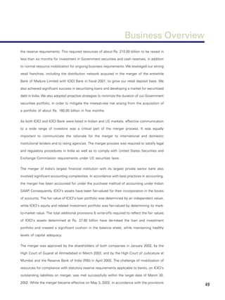 Business Overview
the reserve requirements. This required resources of about Rs. 210.00 billion to be raised in

less than six months for investment in Government securities and cash reserves, in addition

to normal resource mobilization for ongoing business requirements. We leveraged our strong

retail franchise, including the distribution network acquired in the merger of the erstwhile

Bank of Madura Limited with ICICI Bank in fiscal 2001, to grow our retail deposit base. We

also achieved significant success in securitizing loans and developing a market for securitized

debt in India. We also adopted proactive strategies to minimize the duration of our Government

securities portfolio, in order to mitigate the interest-rate risk arising from the acquisition of

a portfolio of about Rs. 180.00 billion in five months.


As both ICICI and ICICI Bank were listed in Indian and US markets, effective communication

to a wide range of investors was a critical part of the merger process. It was equally

important to communicate the rationale for the merger to international and domestic

institutional lenders and to rating agencies. The merger process was required to satisfy legal

and regulatory procedures in India as well as to comply with United States Securities and

Exchange Commission requirements under US securities laws.


The merger of India’s largest financial institution with its largest private sector bank also

involved significant accounting complexities. In accordance with best practices in accounting,

the merger has been accounted for under the purchase method of accounting under Indian

GAAP Consequently, ICICI’s assets have been fair-valued for their incorporation in the books
    .

of accounts. The fair value of ICICI’s loan portfolio was determined by an independent valuer,

while ICICI’s equity and related investment portfolio was fair-valued by determining its mark-

to-market value. The total additional provisions & write-offs required to reflect the fair values

of ICICI’s assets determined at Rs. 37.80 billion have de-risked the loan and investment

portfolio and created a significant cushion in the balance sheet, while maintaining healthy

levels of capital adequacy.


The merger was approved by the shareholders of both companies in January 2002, by the

High Court of Gujarat at Ahmedabad in March 2002, and by the High Court of Judicature at

Mumbai and the Reserve Bank of India (RBI) in April 2002. The challenge of mobilization of

resources for compliance with statutory reserve requirements applicable to banks, on ICICI’s

outstanding liabilities on merger, was met successfully within the target date of March 30,

2002. While the merger became effective on May 3, 2002, in accordance with the provisions
                                                                                                    49
 