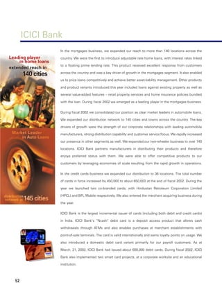 ICICI Bank
                     In the mortgages business, we expanded our reach to more than 140 locations across the

Leading player       country. We were the first to introduce adjustable rate home loans, with interest rates linked
     in home loans
                     to a floating prime lending rate. This product received excellent response from customers
extended reach in
       140 cities    across the country and was a key driver of growth in the mortgages segment. It also enabled

                     us to price loans competitively and achieve better asset-liability management. Other products

                     and product variants introduced this year included loans against existing property as well as

                     several value-added features – retail property services and home insurance policies bundled

                     with the loan. During fiscal 2002 we emerged as a leading player in the mortgages business.


                     During fiscal 2002 we consolidated our position as clear market leaders in automobile loans.

                     We expanded our distribution network to 145 cities and towns across the country. The key

                     drivers of growth were the strength of our corporate relationships with leading automobile

                     manufacturers, strong distribution capability and customer service focus. We rapidly increased

                     our presence in other segments as well. We expanded our two-wheeler business to over 140

                     locations. ICICI Bank partners manufacturers in distributing their products and therefore

                     enjoys preferred status with them. We were able to offer competitive products to our

                     customers by leveraging economies of scale resulting from the rapid growth in operations.


                     In the credit cards business we expanded our distribution to 36 locations. The total number

                     of cards in force increased by 450,000 to about 650,000 at the end of fiscal 2002. During the

                     year we launched two co-branded cards, with Hindustan Petroleum Corporation Limited

                     (HPCL) and BPL Mobile respectively. We also entered the merchant acquiring business during

                     the year.


                     ICICI Bank is the largest incremental issuer of cards (including both debit and credit cards)

                     in India. ICICI Bank’s “Ncash” debit card is a deposit access product that allows cash

                     withdrawals through ATMs and also enables purchases at merchant establishments with

                     point-of-sale terminals. The card is valid internationally and earns loyalty points on usage. We

                     also introduced a domestic debit card variant primarily for our payroll customers. As at

                     March, 31, 2002, ICICI Bank had issued about 600,000 debit cards. During fiscal 2002, ICICI

                     Bank also implemented two smart card projects, at a corporate worksite and an educational

                     institution.



  52
 