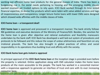 working out efficient home loan products for the general masses of India. There has been a
burgeoning rise in the social needs pertaining to housing and the emerging middle classes
wanted resonant yet trusted options to rely upon. ICICI Bank worked through its time tested
financial expertize, to devise fine products which were laden with value added services and tags
of responsiveness and transparency. Longer tenure home loans with lower EMIs were designed
which showed wide affinities with the middle classes of India.
ICICI home loan – a transparent deal!
ICICI home loan is approved and processed in a transparent manner. The bank strictly follows
RBI guidelines and executive decisions of the Ministry of Finance/GOI. Besides, the sanction for
the home loan is given after objective and rational evaluations and feasibility maneuvers
undertaken by the bank staff. ICICI Bank has developed a well laid out system of procedures and
protocols to be followed and this reduce the scope of undue arbitrariness and favoritism on any
irrational grounds. The bank has also brought in global practices of ethics and social
responsibility in its operations thus building trust and affinity with the society.
ICICI Bank home loan gets instant e approval
In principal approval of the ICICI Bank home loan at the inception stage is provided even before
the property is selected. Online application along with EMI calculator makes the home loans
products all the more accessible to the people. The bank has worked in a concerted manner
with a responsive approach to generate an interface of trust and care with its ever increasing
consumer base.
 