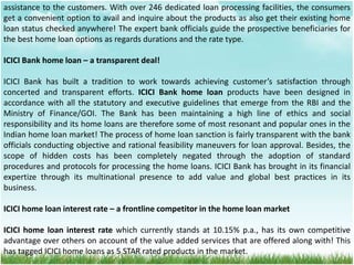 assistance to the customers. With over 246 dedicated loan processing facilities, the consumers
get a convenient option to avail and inquire about the products as also get their existing home
loan status checked anywhere! The expert bank officials guide the prospective beneficiaries for
the best home loan options as regards durations and the rate type.
ICICI Bank home loan – a transparent deal!
ICICI Bank has built a tradition to work towards achieving customer’s satisfaction through
concerted and transparent efforts. ICICI Bank home loan products have been designed in
accordance with all the statutory and executive guidelines that emerge from the RBI and the
Ministry of Finance/GOI. The Bank has been maintaining a high line of ethics and social
responsibility and its home loans are therefore some of most resonant and popular ones in the
Indian home loan market! The process of home loan sanction is fairly transparent with the bank
officials conducting objective and rational feasibility maneuvers for loan approval. Besides, the
scope of hidden costs has been completely negated through the adoption of standard
procedures and protocols for processing the home loans. ICICI Bank has brought in its financial
expertize through its multinational presence to add value and global best practices in its
business.
ICICI home loan interest rate – a frontline competitor in the home loan market
ICICI home loan interest rate which currently stands at 10.15% p.a., has its own competitive
advantage over others on account of the value added services that are offered along with! This
has tagged ICICI home loans as 5 STAR rated products in the market.
 