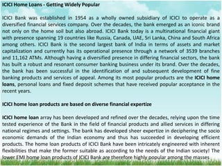 ICICI Home Loans - Getting Widely Popular
ICICI Bank was established in 1954 as a wholly owned subsidiary of ICICI to operate as a
diversified financial services company. Over the decades, the bank emerged as an iconic brand
not only on the home soil but also abroad. ICICI Bank today is a multinational financial giant
with presence spanning 19 countries like Russia, Canada, UAE, Sri Lanka, China and South Africa
among others. ICICI Bank is the second largest bank of India in terms of assets and market
capitalization and currently has its operational presence through a network of 3539 branches
and 11,162 ATMs. Although having a diversified presence in differing financial sectors, the bank
has built a robust and resonant consumer banking business under its brand. Over the decades,
the bank has been successful in the identification of and subsequent development of fine
banking products and services of appeal. Among its most popular products are the ICICI home
loans, personal loans and fixed deposit schemes that have received popular acceptance in the
recent years.
ICICI home loan products are based on diverse financial expertize
ICICI home loan array has been developed and refined over the decades, relying upon the time
tested experience of the Bank in the field of financial products and allied services in differing
national regimes and settings. The bank has developed sheer expertize in deciphering the socio
economic demands of the Indian economy and thus has succeeded in developing efficient
products. The home loan products of ICICI Bank have been intricately engineered with inherent
flexibilities that make the former suitable as according to the needs of the Indian society! The
lower EMI home loan products of ICICI Bank are therefore highly popular among the masses
 
