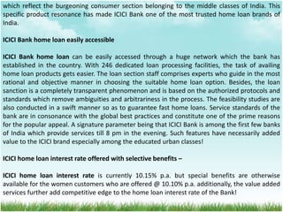 which reflect the burgeoning consumer section belonging to the middle classes of India. This
specific product resonance has made ICICI Bank one of the most trusted home loan brands of
India.
ICICI Bank home loan easily accessible
ICICI Bank home loan can be easily accessed through a huge network which the bank has
established in the country. With 246 dedicated loan processing facilities, the task of availing
home loan products gets easier. The loan section staff comprises experts who guide in the most
rational and objective manner in choosing the suitable home loan option. Besides, the loan
sanction is a completely transparent phenomenon and is based on the authorized protocols and
standards which remove ambiguities and arbitrariness in the process. The feasibility studies are
also conducted in a swift manner so as to guarantee fast home loans. Service standards of the
bank are in consonance with the global best practices and constitute one of the prime reasons
for the popular appeal. A signature parameter being that ICICI Bank is among the first few banks
of India which provide services till 8 pm in the evening. Such features have necessarily added
value to the ICICI brand especially among the educated urban classes!
ICICI home loan interest rate offered with selective benefits –
ICICI home loan interest rate is currently 10.15% p.a. but special benefits are otherwise
available for the women customers who are offered @ 10.10% p.a. additionally, the value added
services further add competitive edge to the home loan interest rate of the Bank!
 