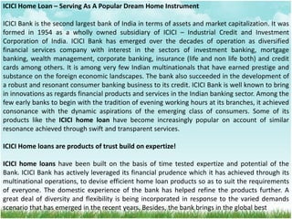 ICICI Home Loan – Serving As A Popular Dream Home Instrument
ICICI Bank is the second largest bank of India in terms of assets and market capitalization. It was
formed in 1954 as a wholly owned subsidiary of ICICI – Industrial Credit and Investment
Corporation of India. ICICI Bank has emerged over the decades of operation as diversified
financial services company with interest in the sectors of investment banking, mortgage
banking, wealth management, corporate banking, insurance (life and non life both) and credit
cards among others. It is among very few Indian multinationals that have earned prestige and
substance on the foreign economic landscapes. The bank also succeeded in the development of
a robust and resonant consumer banking business to its credit. ICICI Bank is well known to bring
in innovations as regards financial products and services in the Indian banking sector. Among the
few early banks to begin with the tradition of evening working hours at its branches, it achieved
consonance with the dynamic aspirations of the emerging class of consumers. Some of its
products like the ICICI home loan have become increasingly popular on account of similar
resonance achieved through swift and transparent services.
ICICI Home loans are products of trust build on expertize!
ICICI home loans have been built on the basis of time tested expertize and potential of the
Bank. ICICI Bank has actively leveraged its financial prudence which it has achieved through its
multinational operations, to devise efficient home loan products so as to suit the requirements
of everyone. The domestic experience of the bank has helped refine the products further. A
great deal of diversity and flexibility is being incorporated in response to the varied demands
scenario that has emerged in the recent years. Besides, the bank brings in the global best
 