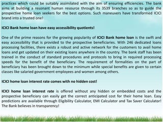 practices which could be suitably assimilated with the aim of ensuring efficiencies. The bank
aims at building a resonant human resource through its 3539 branches so as to guide the
prospective home loan seekers for the best options. Such maneuvers have transformed ICICI
brand into a trusted one!
ICICI Bank home loan have easy accessibility quotients!
One of the prime reasons for the growing popularity of ICICI Bank home loan is the swift and
easy accessibility that is provided to the prospective beneficiaries. With 246 dedicated loans
processing facilities, there exists a robust and active network for the customers to avail home
loans and get updated on their existing loans anywhere in the country. The bank staff has been
trained in the conduct of standard procedures and protocols to bring in required processing
speeds for the benefit of the beneficiary. The requirement of formalities on the part of
beneficiary has been brought down to the minimum while special benefits are given to certain
classes like salaried government employees and women among others.
ICICI home loan interest rate comes with no hidden cost!
ICICI home loan interest rate is offered without any hidden or embedded costs and the
prospective beneficiary can easily get the correct anticipated cost for their home loan. Easy
predictions are available through Eligibility Calculator, EMI Calculator and Tax Saver Calculator!
The Bank believes in transparency!
 