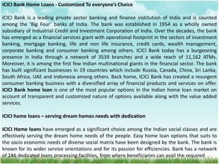 ICICI Bank Home Loans - Customized To everyone’s Choice
ICICI Bank is a leading private sector banking and finance institution of India and is counted
among the ‘Big Four’ banks of India. The bank was established in 1954 as a wholly owned
subsidiary of Industrial Credit and Investment Corporation of India. Over the decades, the bank
has emerged as a financial services giant with operational footprint in the sectors of investment
banking, mortgage banking, life and non life insurance, credit cards, wealth management,
corporate banking and consumer banking among others. ICICI Bank today has a burgeoning
presence in India through a network of 3539 branches and a wide reach of 11,162 ATMs.
Moreover, it is among the first few Indian multinational giants in the financial sector. The bank
has built significant businesses in 19 countries which include Russia, Canada, China, Sri Lanka,
South Africa, UAE and Indonesia among others. Back home, ICICI Bank has created a resurgent
consumer banking business with a diversified array of financial products and services on offer.
ICICI Bank home loan is one of the most popular options in the Indian home loan market on
account of transparent and customized nature of options available along with the value added
services.
ICICI home loans – serving dream homes needs with dedication
ICICI Home loans have emerged as a significant choice among the Indian social classes and are
effectively serving the dream home needs of the people. Easy home loan options that suits to
the socio economic needs of diverse social matrix have been designed by the bank. The bank is
known for its wider service orientations and for its passion for efficiencies. Bank has a network
of 246 dedicated loans processing facilities, from where beneficiaries can avail the required
 