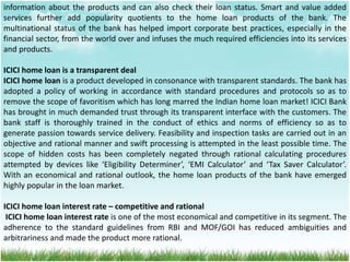 information about the products and can also check their loan status. Smart and value added
services further add popularity quotients to the home loan products of the bank. The
multinational status of the bank has helped import corporate best practices, especially in the
financial sector, from the world over and infuses the much required efficiencies into its services
and products.
ICICI home loan is a transparent deal
ICICI home loan is a product developed in consonance with transparent standards. The bank has
adopted a policy of working in accordance with standard procedures and protocols so as to
remove the scope of favoritism which has long marred the Indian home loan market! ICICI Bank
has brought in much demanded trust through its transparent interface with the customers. The
bank staff is thoroughly trained in the conduct of ethics and norms of efficiency so as to
generate passion towards service delivery. Feasibility and inspection tasks are carried out in an
objective and rational manner and swift processing is attempted in the least possible time. The
scope of hidden costs has been completely negated through rational calculating procedures
attempted by devices like ‘Eligibility Determiner’, ‘EMI Calculator’ and ‘Tax Saver Calculator’.
With an economical and rational outlook, the home loan products of the bank have emerged
highly popular in the loan market.
ICICI home loan interest rate – competitive and rational
ICICI home loan interest rate is one of the most economical and competitive in its segment. The
adherence to the standard guidelines from RBI and MOF/GOI has reduced ambiguities and
arbitrariness and made the product more rational.
 