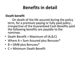 Benefits in detail 
Death benefit 
On death of the life assured during the policy 
term, for a premium paying or fully paid policy , 
irrespective of the Guaranteed Cash Benefits paid 
the following benefits are payable to the 
nominee. 
• Death Benefit = Maximum of (A,B,C) 
• Where A = Sum Assured plus Bonuses* 
• B = GMB plus Bonuses* 
• C = Minimum Death Benefit 
 