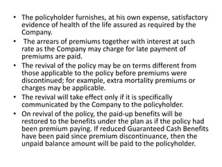 • The policyholder furnishes, at his own expense, satisfactory 
evidence of health of the life assured as required by the 
Company. 
• The arrears of premiums together with interest at such 
rate as the Company may charge for late payment of 
premiums are paid. 
• The revival of the policy may be on terms different from 
those applicable to the policy before premiums were 
discontinued; for example, extra mortality premiums or 
charges may be applicable. 
• The revival will take effect only if it is specifically 
communicated by the Company to the policyholder. 
• On revival of the policy, the paid-up benefits will be 
restored to the benefits under the plan as if the policy had 
been premium paying. If reduced Guaranteed Cash Benefits 
have been paid since premium discontinuance, then the 
unpaid balance amount will be paid to the policyholder. 
 