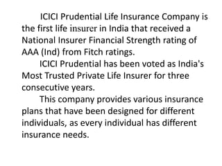 ICICI Prudential Life Insurance Company is 
the first life insurer in India that received a 
National Insurer Financial Strength rating of 
AAA (Ind) from Fitch ratings. 
ICICI Prudential has been voted as India's 
Most Trusted Private Life Insurer for three 
consecutive years. 
This company provides various insurance 
plans that have been designed for different 
individuals, as every individual has different 
insurance needs. 
 