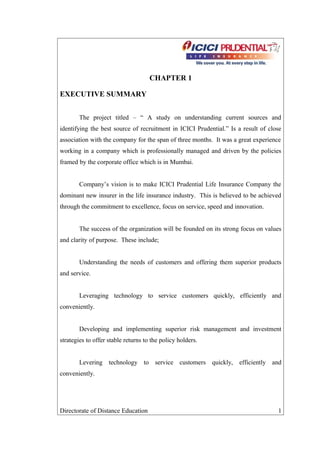 CHAPTER 1
EXECUTIVE SUMMARY
The project titled – “ A study on understanding current sources and
identifying the best source of recruitment in ICICI Prudential.” Is a result of close
association with the company for the span of three months. It was a great experience
working in a company which is professionally managed and driven by the policies
framed by the corporate office which is in Mumbai.
Company’s vision is to make ICICI Prudential Life Insurance Company the
dominant new insurer in the life insurance industry. This is believed to be achieved
through the commitment to excellence, focus on service, speed and innovation.
The success of the organization will be founded on its strong focus on values
and clarity of purpose. These include;
Understanding the needs of customers and offering them superior products
and service.
Leveraging technology to service customers quickly, efficiently and
conveniently.
Developing and implementing superior risk management and investment
strategies to offer stable returns to the policy holders.
Levering technology to service customers quickly, efficiently and
conveniently.
Directorate of Distance Education 1
 