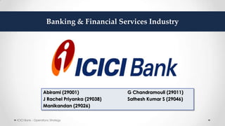 Abirami (29001) G Chandramouli (29011)
J Rachel Priyanka (29038) Sathesh Kumar S (29046)
Manikandan (29026)
ICICI Bank - Operations Strategy
Banking & Financial Services Industry
 