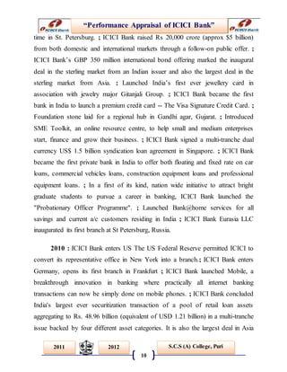 “Performance Appraisal of ICICI Bank”
10
S.C.S (A) College, Puri2011 2012
time in St. Petersburg. ; ICICI Bank raised Rs 20,000 crore (approx $5 billion)
from both domestic and international markets through a follow-on public offer. ;
ICICI Bank’s GBP 350 million international bond offering marked the inaugural
deal in the sterling market from an Indian issuer and also the largest deal in the
sterling market from Asia. ; Launched India’s first ever jewellery card in
association with jewelry major Gitanjali Group. ; ICICI Bank became the first
bank in India to launch a premium credit card -- The Visa Signature Credit Card. ;
Foundation stone laid for a regional hub in Gandhi agar, Gujarat. ; Introduced
SME Toolkit, an online resource centre, to help small and medium enterprises
start, finance and grow their business. ; ICICI Bank signed a multi-tranche dual
currency US$ 1.5 billion syndication loan agreement in Singapore. ; ICICI Bank
became the first private bank in India to offer both floating and fixed rate on car
loans, commercial vehicles loans, construction equipment loans and professional
equipment loans. ; In a first of its kind, nation wide initiative to attract bright
graduate students to pursue a career in banking, ICICI Bank launched the
"Probationary Officer Programme". ; Launched Bank@home services for all
savings and current a/c customers residing in India ; ICICI Bank Eurasia LLC
inaugurated its first branch at St Petersburg, Russia.
2010 : ICICI Bank enters US The US Federal Reserve permitted ICICI to
convert its representative office in New York into a branch.; ICICI Bank enters
Germany, opens its first branch in Frankfurt ; ICICI Bank launched Mobile, a
breakthrough innovation in banking where practically all internet banking
transactions can now be simply done on mobile phones. ; ICICI Bank concluded
India's largest ever securitization transaction of a pool of retail loan assets
aggregating to Rs. 48.96 billion (equivalent of USD 1.21 billion) in a multi-tranche
issue backed by four different asset categories. It is also the largest deal in Asia
 