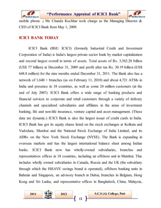 “Performance Appraisal of ICICI Bank”
12
S.C.S (A) College, Puri2011 2012
mobile phone. ; Ms Chanda Kochhar took charge as the Managing Director &
CEO of ICICI Bank from May 1, 2009.
ICICI BANK TODAY
ICICI Bank (BSE: ICICI) (formerly Industrial Credit and Investment
Corporation of India) is India's largest private sector bank by market capitalization
and second largest overall in terms of assets. Total assets of Rs. 3,562.28 billion
(US$ 77 billion) at December 31, 2009 and profit after tax Rs. 30.19 billion (US$
648.8 million) for the nine months ended December 31, 2011. The Bank also has a
network of 1,640 + branches (as on February 11, 2010) and about 4,721 ATMs in
India and presence in 18 countries, as well as some 24 million customers (at the
end of July 2007). ICICI Bank offers a wide range of banking products and
financial services to corporate and retail customers through a variety of delivery
channels and specialized subsidiaries and affiliates in the areas of investment
banking, life and non-life insurance, venture capital and asset management. (These
data are dynamic.) ICICI Bank is also the largest issuer of credit cards in India.
ICICI Bank has got its equity shares listed on the stock exchanges at Kolkata and
Vadodara, Mumbai and the National Stock Exchange of India Limited, and its
ADRs on the New York Stock Exchange (NYSE). The Bank is expanding in
overseas markets and has the largest international balance sheet among Indian
banks. ICICI Bank now has wholly-owned subsidiaries, branches and
representatives offices in 18 countries, including an offshore unit in Mumbai. This
includes wholly owned subsidiaries in Canada, Russia and the UK (the subsidiary
through which the HiSAVE savings brand is operated), offshore banking units in
Bahrain and Singapore, an advisory branch in Dubai, branches in Belgium, Hong
Kong and Sri Lanka, and representative offices in Bangladesh, China, Malaysia,
 