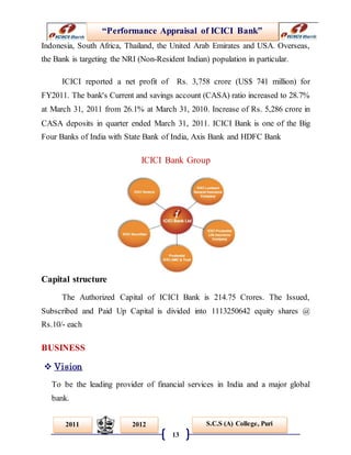 “Performance Appraisal of ICICI Bank”
13
S.C.S (A) College, Puri2011 2012
Indonesia, South Africa, Thailand, the United Arab Emirates and USA. Overseas,
the Bank is targeting the NRI (Non-Resident Indian) population in particular.
ICICI reported a net profit of Rs. 3,758 crore (US$ 741 million) for
FY2011. The bank's Current and savings account (CASA) ratio increased to 28.7%
at March 31, 2011 from 26.1% at March 31, 2010. Increase of Rs. 5,286 crore in
CASA deposits in quarter ended March 31, 2011. ICICI Bank is one of the Big
Four Banks of India with State Bank of India, Axis Bank and HDFC Bank
ICICI Bank Group
Capital structure
The Authorized Capital of ICICI Bank is 214.75 Crores. The Issued,
Subscribed and Paid Up Capital is divided into 1113250642 equity shares @
Rs.10/- each
BUSINESS
 Vision
To be the leading provider of financial services in India and a major global
bank.
 