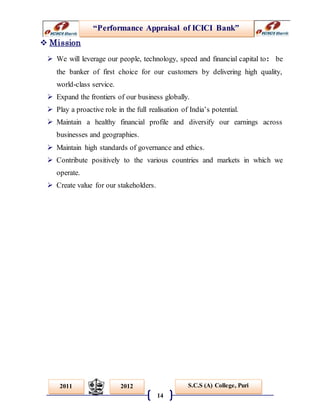 “Performance Appraisal of ICICI Bank”
14
S.C.S (A) College, Puri2011 2012
 Mission
 We will leverage our people, technology, speed and financial capital to: be
the banker of first choice for our customers by delivering high quality,
world-class service.
 Expand the frontiers of our business globally.
 Play a proactive role in the full realisation of India’s potential.
 Maintain a healthy financial profile and diversify our earnings across
businesses and geographies.
 Maintain high standards of governance and ethics.
 Contribute positively to the various countries and markets in which we
operate.
 Create value for our stakeholders.
 